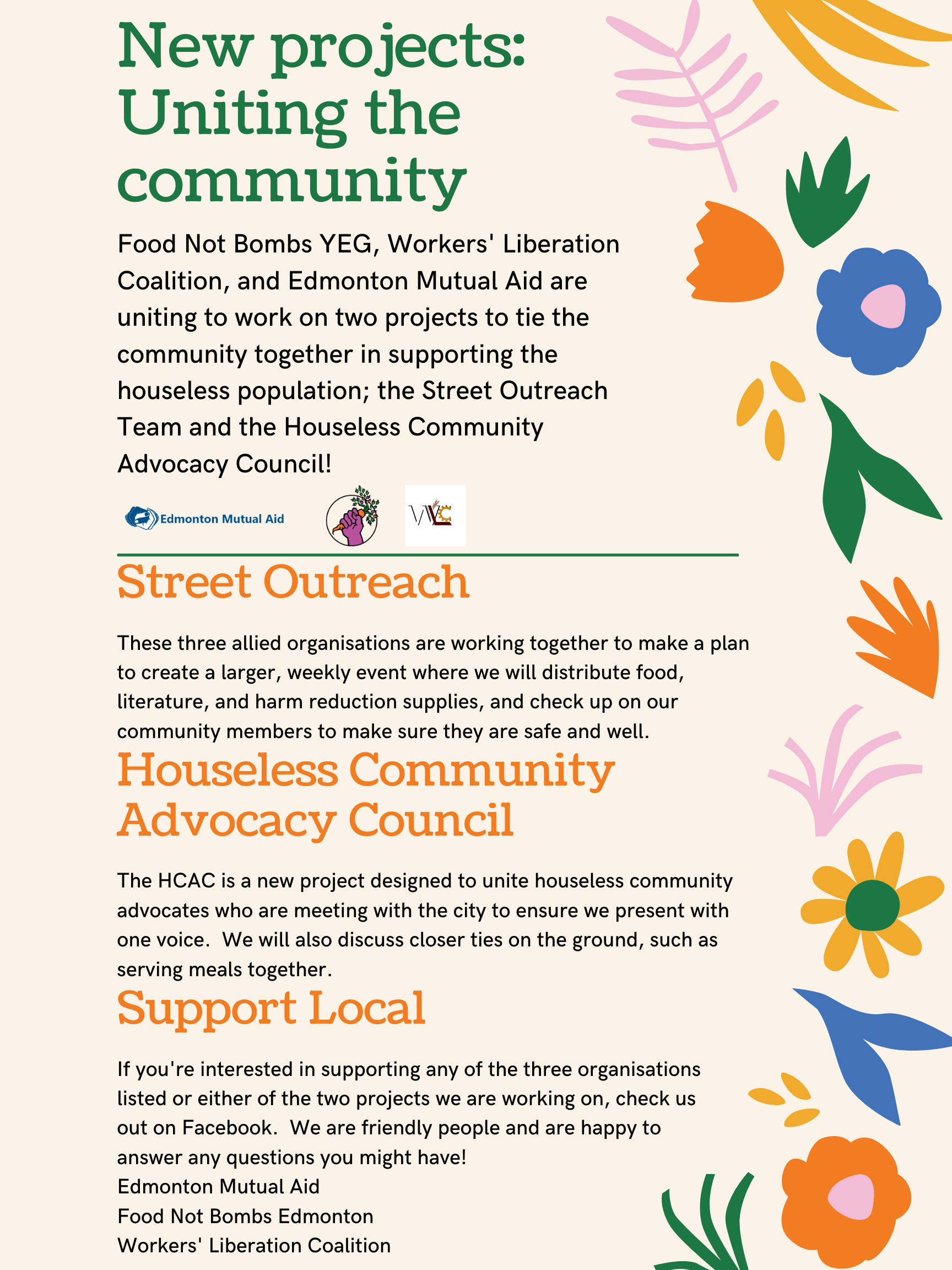 Poster with the following text:
New projects: Uniting the community.

Food Not Bombs YEG, Worker's Liberation Coalition, and Edmonton Mutual Aid are uniting to work on two projects to tie the community together in supporting the houseless population; the Street Outreach Team and Houseless Community Advocacy Council!

Street Outreach
These three allied organizations are working together to make a plan to create a larger, weekly event where we will distribute food, literature, and harm reduction supplies, and check up on our community members to make sure they are safe and well.

Houseless Community Advocacy Council
The HCAC is a new project designed to unite houseless community advocates who are meeting with the city to ensure we present with one voice. We will also discuss closer ties on the ground, such as serving meals together.

Support Local.
If you're interested in supporting any of the three organizations listed or either of the two projects we are working on, check us out on Facebook. We are friendly people and are happy to answer any questions you might have!
Edmonton Mutual Aid
Food Not Bombs Edmonton
Workers' Liberation Coalition