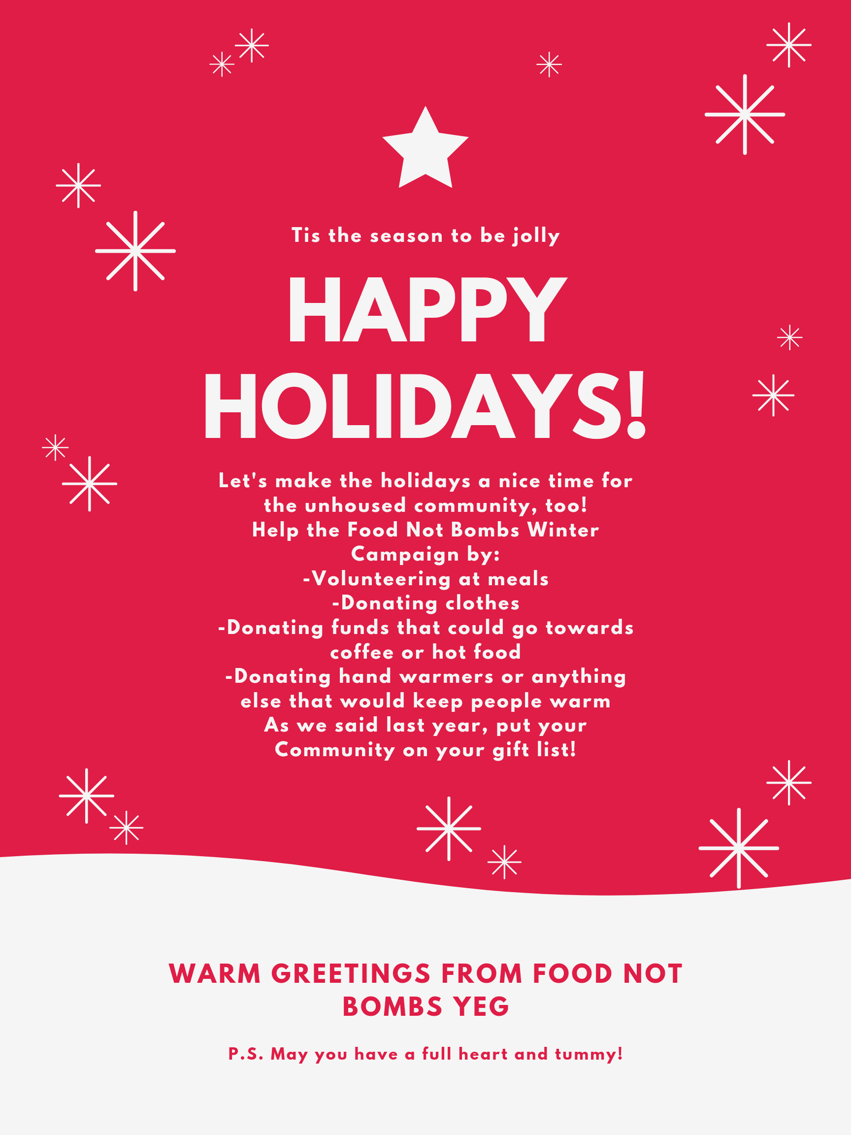 FNB Poster with the following text: Tis the season to be jolly. Happy Holidays. Let's make the holidays a nice time for the unhoused community, too! Help the Food Not Bombs Winter Campaign by: Volunteering at meals; Donating Clothes; Donating funds that could go towards coffee or hot food; Donating hand warmers or anything else that would keep people warm. As we said last year, put your Community on your gift list! Warm Greetings from Food Not Bombs YEG. P.S. May you have a full heart and tummy!.