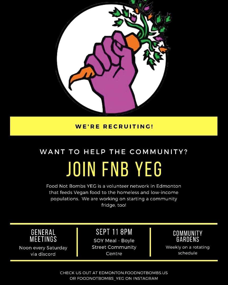 									<p>We're recruiting!
						Want to help the community?
						Join FNB YEG!
						Food Not Bombs YEG is a volunteer network in Edmonton that feeds Vegan food to the homeless and low-income populations. We are working on starting a community fridge, too!
						General Meetings: Noon every Saturday via discord
						Sept. 11, 8PM: SOY Meal @ Boyle Street Community Center
						Community Gardens: Weekly on a rotating schedule