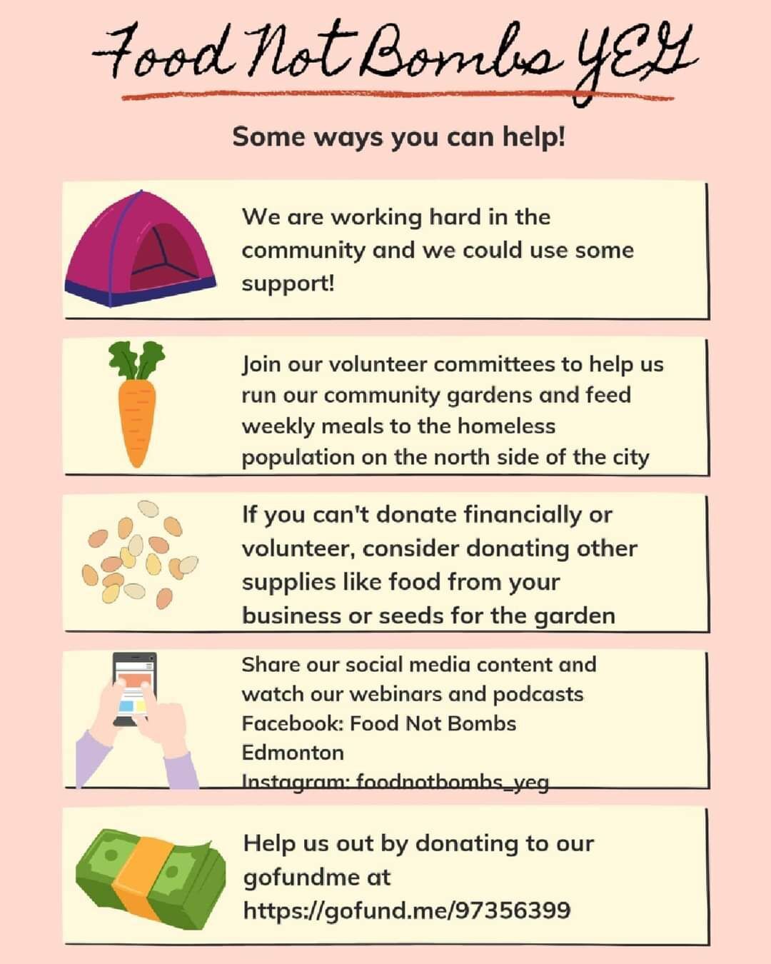 Poster with the following text:
Food Not Bombs YEG
Some ways you can help!

We are working hard in the community and we could use some support!

Join our volunteer committees to help us run our community gardens and feed weekly meals to the homeless population on the north side of the city.

If you can't donate financially or volunteer, consider donating other supplies like food from your business or seeds for the garden.

Share our social media content and watch our webinars and podcasts.
Facebook: Food Not Bombs Edmonton
Instagram: foodnotbombs_yeg

Help us out by donating to our gofundme at https://gofund.me/97356399