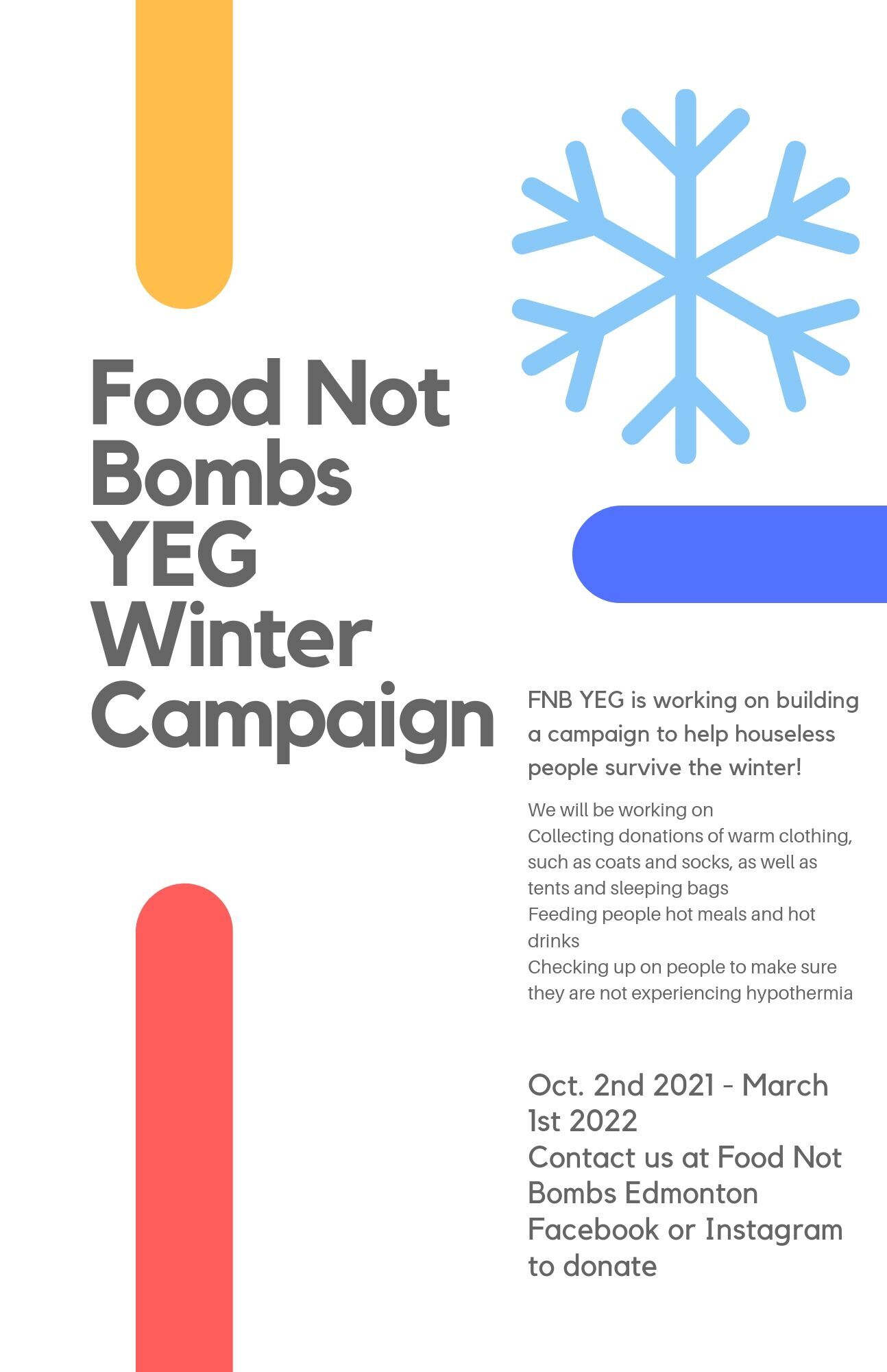 Food Not Bombs YEG Winter Campaign
								FNB YEG is working on building a campaign to help houseless people survive the winter!
								We will be working on collecting donations of warm clothing, such as coats and socks, as well as tents and sleeping bags. 
								Feeding people hot meals and hot drinks.
								Checking up on people to make sure they are not experiencing hypothermia.

								Oct. 2 2021-March 1, 2022

								Contact us at Food Not Bombs Edmonton on Facebook or Instagram to donate.